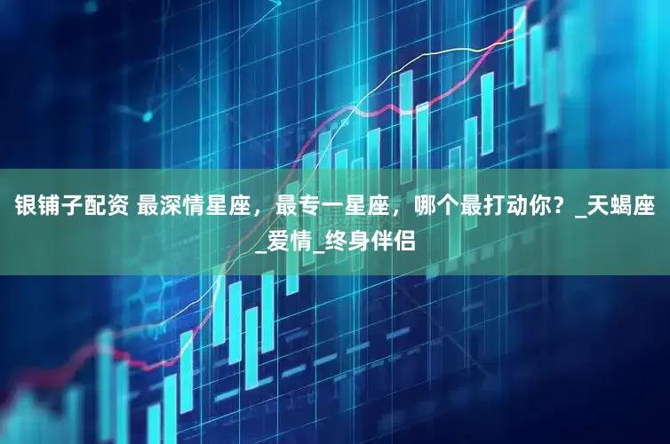 银铺子配资 最深情星座，最专一星座，哪个最打动你？_天蝎座_爱情_终身伴侣