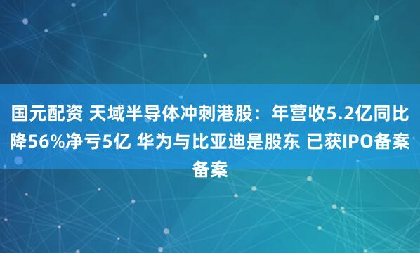 国元配资 天域半导体冲刺港股：年营收5.2亿同比降56%净亏5亿 华为与比亚迪是股东 已获IPO备案