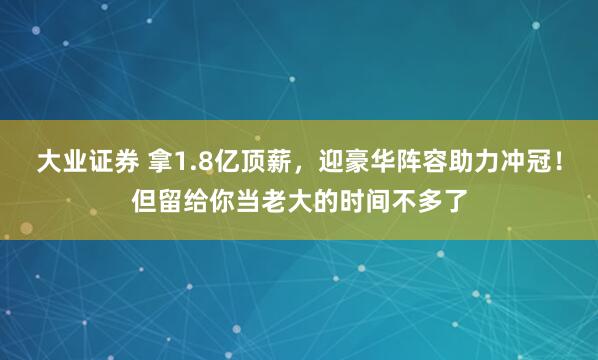 大业证券 拿1.8亿顶薪，迎豪华阵容助力冲冠！但留给你当老大的时间不多了