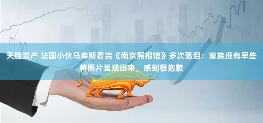 天胜资产 法国小伙马库斯看完《南京照相馆》多次落泪：家族没有早些将照片呈现出来，感到很抱歉