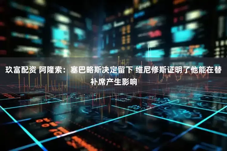 玖富配资 阿隆索：塞巴略斯决定留下 维尼修斯证明了他能在替补席产生影响