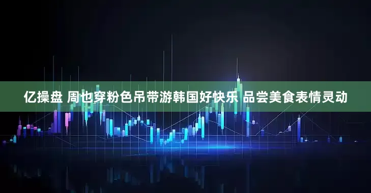 亿操盘 周也穿粉色吊带游韩国好快乐 品尝美食表情灵动