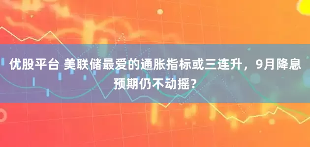 优股平台 美联储最爱的通胀指标或三连升，9月降息预期仍不动摇？