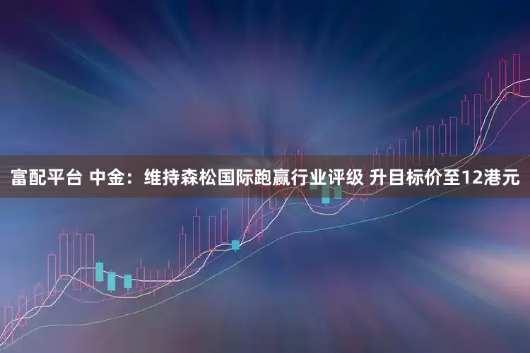 富配平台 中金：维持森松国际跑赢行业评级 升目标价至12港元