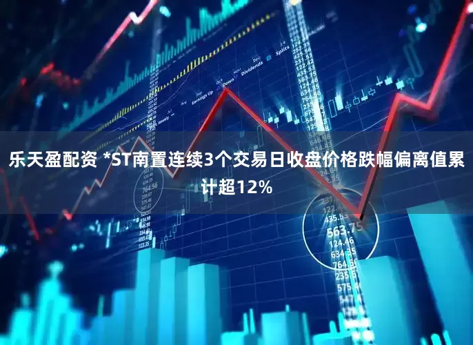 乐天盈配资 *ST南置连续3个交易日收盘价格跌幅偏离值累计超12%