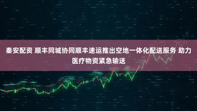 秦安配资 顺丰同城协同顺丰速运推出空地一体化配送服务 助力医疗物资紧急输送