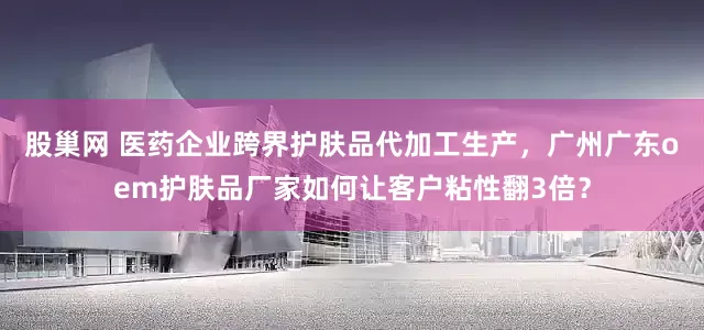 股巢网 医药企业跨界护肤品代加工生产，广州广东oem护肤品厂家如何让客户粘性翻3倍？