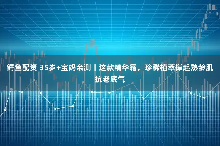 鳄鱼配资 35岁+宝妈亲测｜这款精华霜，珍稀植萃撑起熟龄肌抗老底气