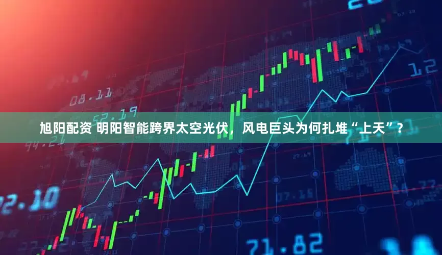 旭阳配资 明阳智能跨界太空光伏，风电巨头为何扎堆“上天”？