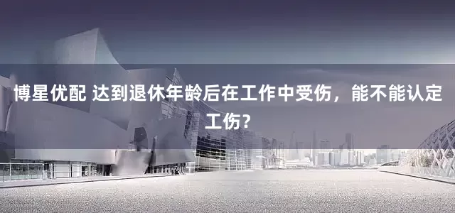 博星优配 达到退休年龄后在工作中受伤，能不能认定工伤？