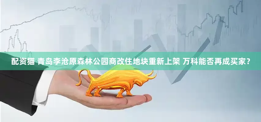 配资猫 青岛李沧原森林公园商改住地块重新上架 万科能否再成买家？