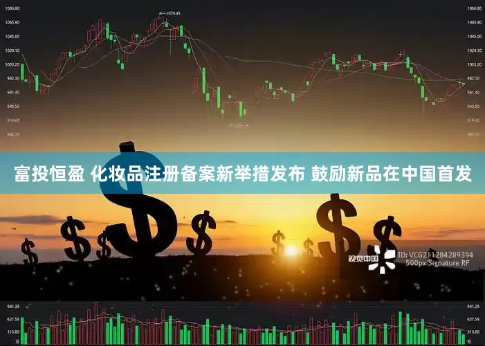 富投恒盈 化妆品注册备案新举措发布 鼓励新品在中国首发