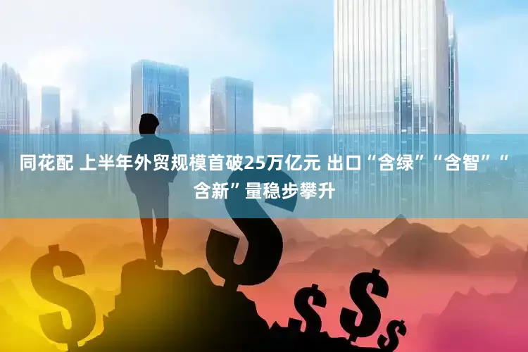 同花配 上半年外贸规模首破25万亿元 出口“含绿”“含智”“含新”量稳步攀升