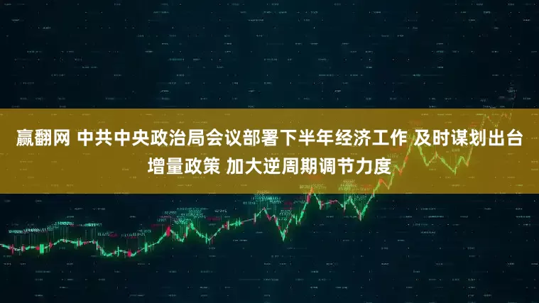 赢翻网 中共中央政治局会议部署下半年经济工作 及时谋划出台增量政策 加大逆周期调节力度